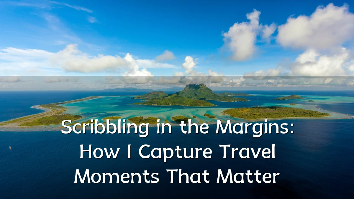 Scribbling in the Margins: How I Capture Travel Moments That Matter